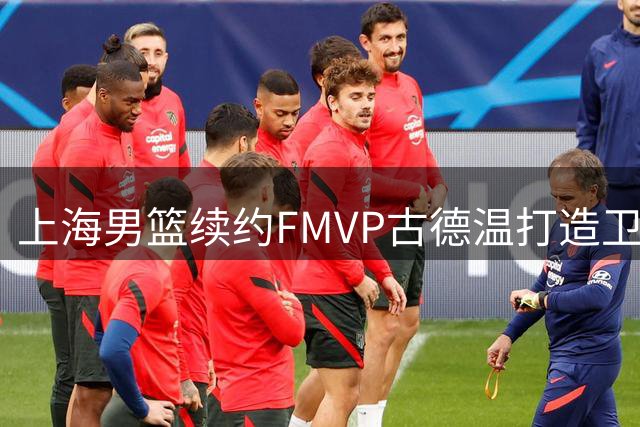上海男篮续约FMVP古德温打造卫冕班底 两外援离队阵容调整中