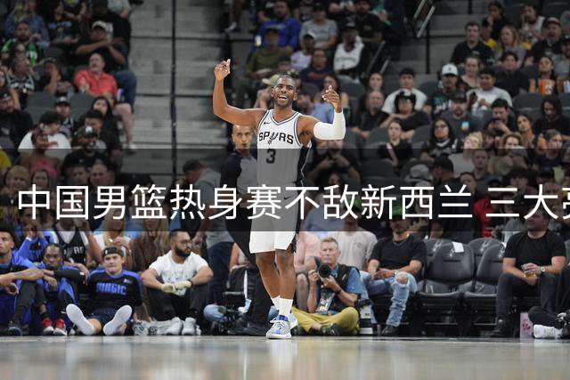 中国男篮热身赛不敌新西兰 三大亮点球员表现抢眼