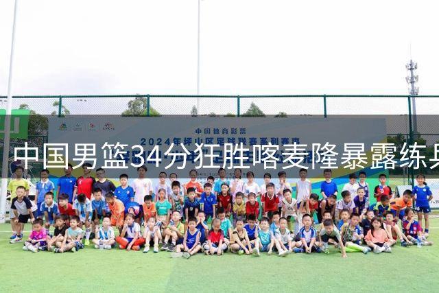 中国男篮34分狂胜喀麦隆暴露练兵隐忧 三分雨难掩对手防守松懈