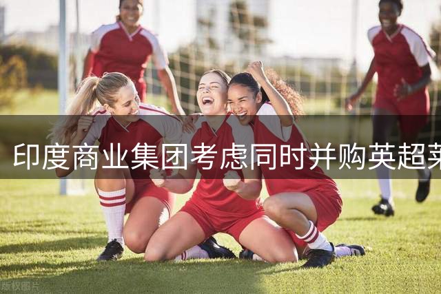 印度商业集团考虑同时并购英超莱斯特与苏超流浪者