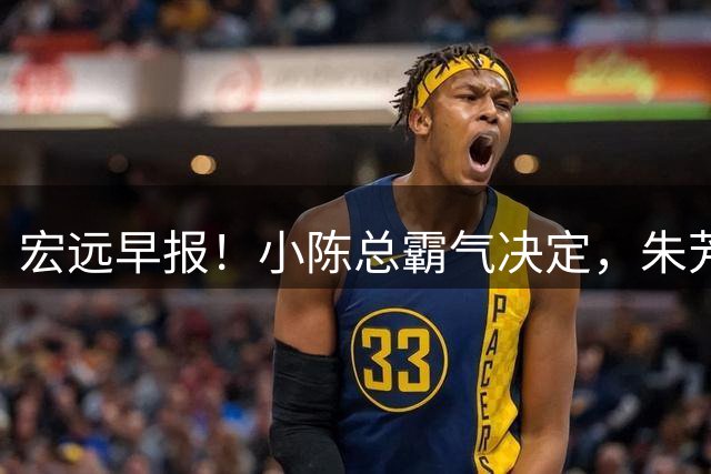 宏远早报！小陈总霸气决定，朱芳雨完成交接正式离队，04锋线将续约！