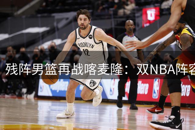 残阵男篮再战喀麦隆：双NBA阵容考验中国防线 四大战术成胜负关键