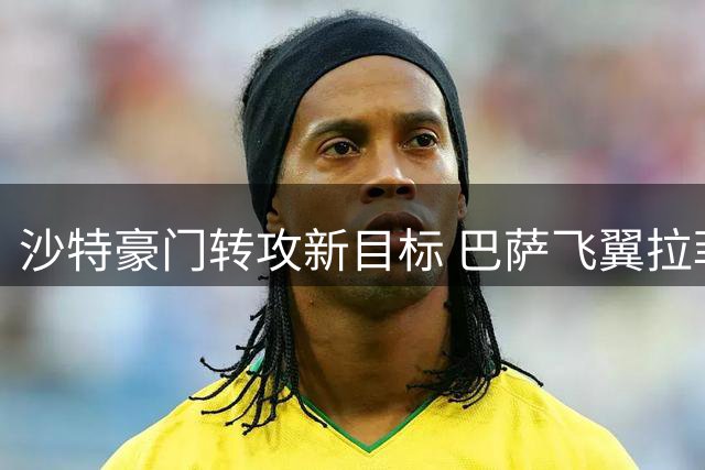 沙特豪门转攻新目标 巴萨飞翼拉菲尼亚留守诺坎普成定局