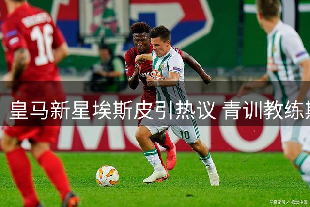 皇马新星埃斯皮引热议 青训教练期待其与姆巴佩搭档