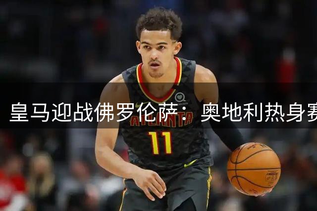 皇马迎战佛罗伦萨：奥地利热身赛看点十足