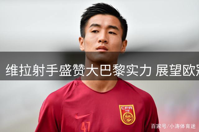 维拉射手盛赞大巴黎实力 展望欧冠新赛季征程
