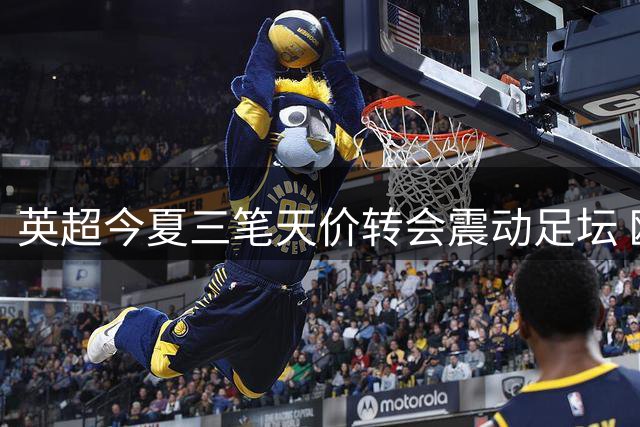 英超今夏三笔天价转会震动足坛 欧洲足球格局面临重构