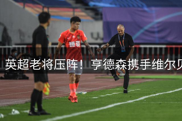 英超老将压阵！亨德森携手维尔贝克为切尔西注入经验力量