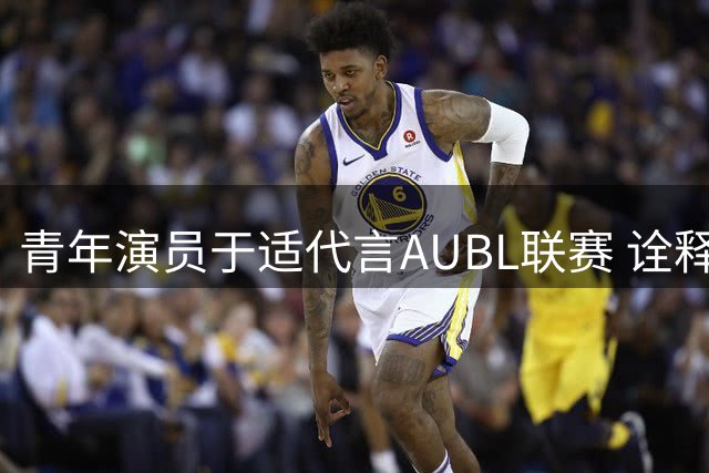 青年演员于适代言AUBL联赛 诠释"又帅又能打"新生代形象