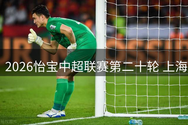 2026怡宝中超联赛第二十轮 上海海港vs上海申花，今日首发名单