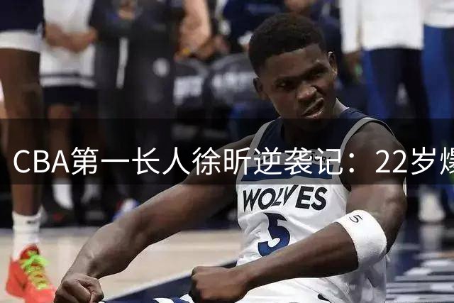 CBA第一长人徐昕逆袭记：22岁爆发获NBA八队青睐 全明星之旅启程