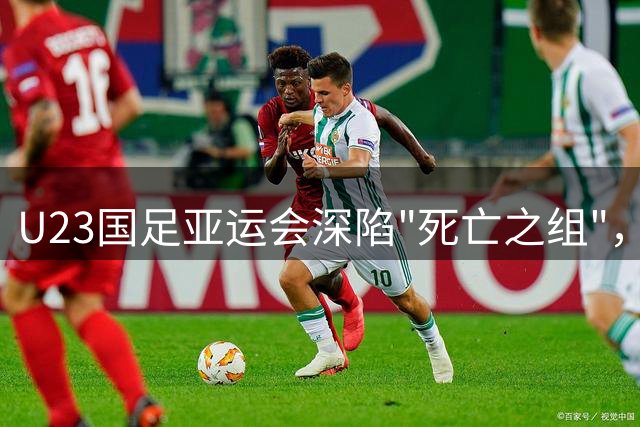 U23国足亚运会深陷"死亡之组"，年龄优势或成突围关键